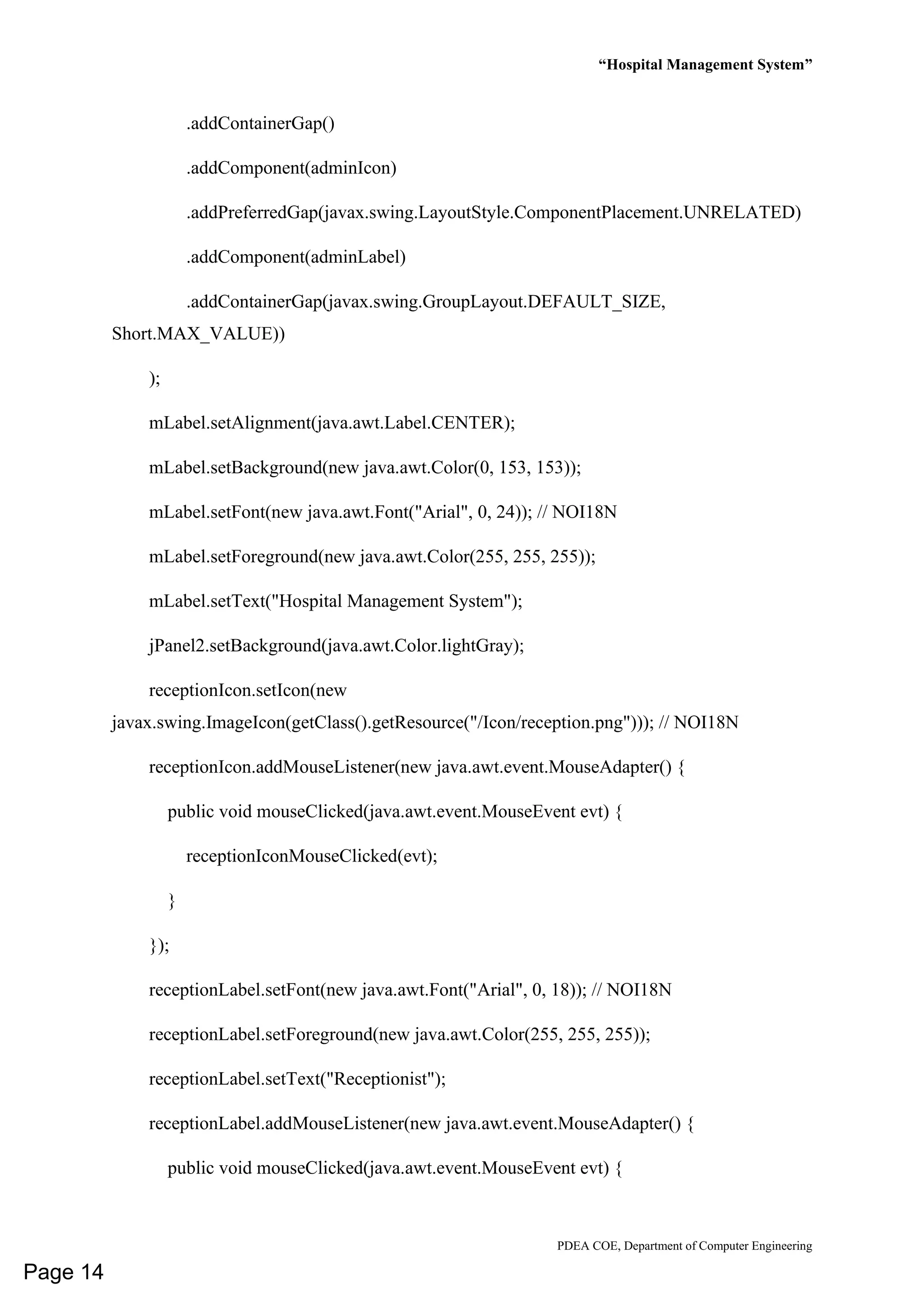 “Hospital Management System”
PDEA COE, Department of Computer Engineering
.addContainerGap()
.addComponent(adminIcon)
.addPreferredGap(javax.swing.LayoutStyle.ComponentPlacement.UNRELATED)
.addComponent(adminLabel)
.addContainerGap(javax.swing.GroupLayout.DEFAULT_SIZE,
Short.MAX_VALUE))
);
mLabel.setAlignment(java.awt.Label.CENTER);
mLabel.setBackground(new java.awt.Color(0, 153, 153));
mLabel.setFont(new java.awt.Font("Arial", 0, 24)); // NOI18N
mLabel.setForeground(new java.awt.Color(255, 255, 255));
mLabel.setText("Hospital Management System");
jPanel2.setBackground(java.awt.Color.lightGray);
receptionIcon.setIcon(new
javax.swing.ImageIcon(getClass().getResource("/Icon/reception.png"))); // NOI18N
receptionIcon.addMouseListener(new java.awt.event.MouseAdapter() {
public void mouseClicked(java.awt.event.MouseEvent evt) {
receptionIconMouseClicked(evt);
}
});
receptionLabel.setFont(new java.awt.Font("Arial", 0, 18)); // NOI18N
receptionLabel.setForeground(new java.awt.Color(255, 255, 255));
receptionLabel.setText("Receptionist");
receptionLabel.addMouseListener(new java.awt.event.MouseAdapter() {
public void mouseClicked(java.awt.event.MouseEvent evt) {
Page 14
 