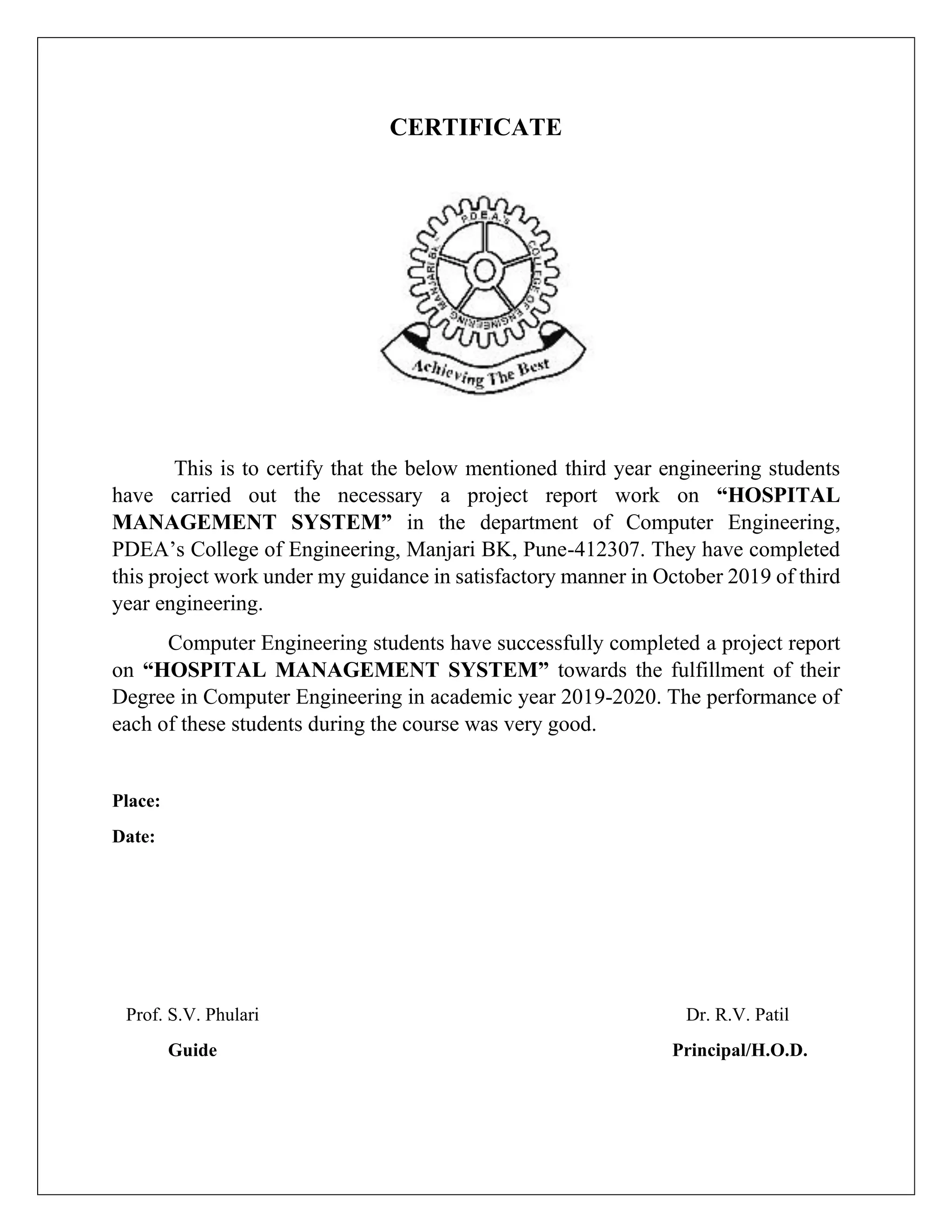 CERTIFICATE
This is to certify that the below mentioned third year engineering students
have carried out the necessary a project report work on “HOSPITAL
MANAGEMENT SYSTEM” in the department of Computer Engineering,
PDEA’s College of Engineering, Manjari BK, Pune-412307. They have completed
this project work under my guidance in satisfactory manner in October 2019 of third
year engineering.
Computer Engineering students have successfully completed a project report
on “HOSPITAL MANAGEMENT SYSTEM” towards the fulfillment of their
Degree in Computer Engineering in academic year 2019-2020. The performance of
each of these students during the course was very good.
Place:
Date:
Prof. S.V. Phulari Dr. R.V. Patil
Guide Principal/H.O.D.
 