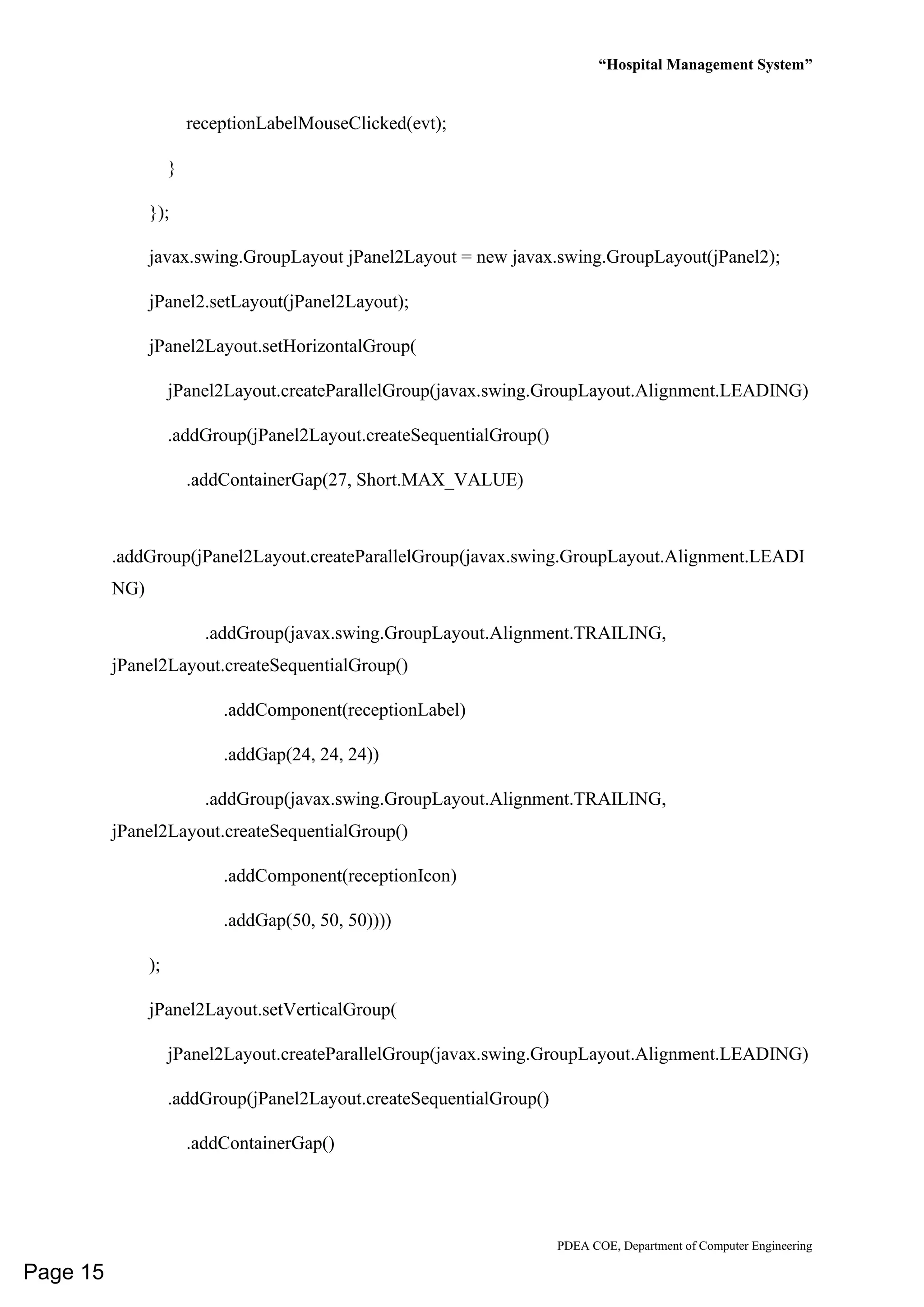 “Hospital Management System”
PDEA COE, Department of Computer Engineering
receptionLabelMouseClicked(evt);
}
});
javax.swing.GroupLayout jPanel2Layout = new javax.swing.GroupLayout(jPanel2);
jPanel2.setLayout(jPanel2Layout);
jPanel2Layout.setHorizontalGroup(
jPanel2Layout.createParallelGroup(javax.swing.GroupLayout.Alignment.LEADING)
.addGroup(jPanel2Layout.createSequentialGroup()
.addContainerGap(27, Short.MAX_VALUE)
.addGroup(jPanel2Layout.createParallelGroup(javax.swing.GroupLayout.Alignment.LEADI
NG)
.addGroup(javax.swing.GroupLayout.Alignment.TRAILING,
jPanel2Layout.createSequentialGroup()
.addComponent(receptionLabel)
.addGap(24, 24, 24))
.addGroup(javax.swing.GroupLayout.Alignment.TRAILING,
jPanel2Layout.createSequentialGroup()
.addComponent(receptionIcon)
.addGap(50, 50, 50))))
);
jPanel2Layout.setVerticalGroup(
jPanel2Layout.createParallelGroup(javax.swing.GroupLayout.Alignment.LEADING)
.addGroup(jPanel2Layout.createSequentialGroup()
.addContainerGap()
Page 15
 