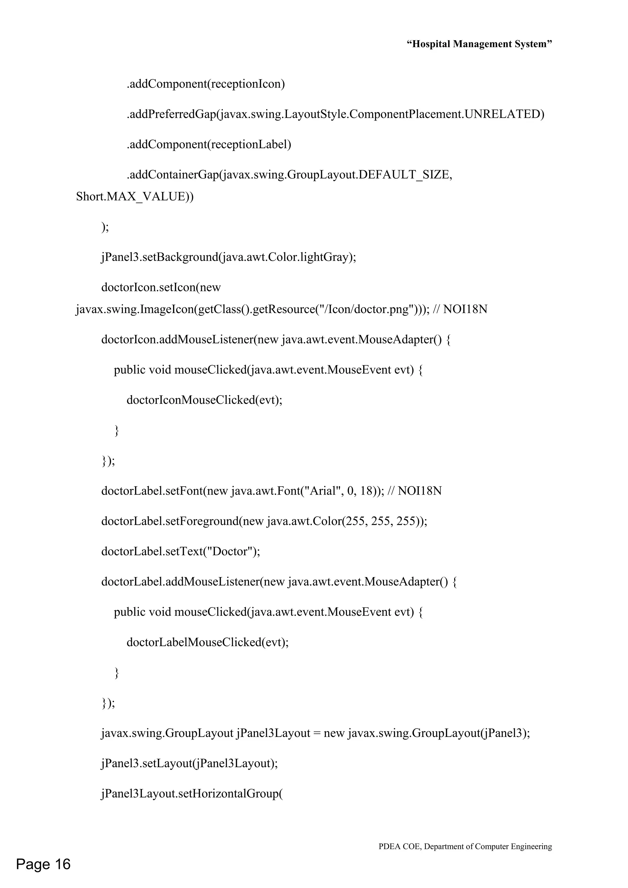 “Hospital Management System”
PDEA COE, Department of Computer Engineering
.addComponent(receptionIcon)
.addPreferredGap(javax.swing.LayoutStyle.ComponentPlacement.UNRELATED)
.addComponent(receptionLabel)
.addContainerGap(javax.swing.GroupLayout.DEFAULT_SIZE,
Short.MAX_VALUE))
);
jPanel3.setBackground(java.awt.Color.lightGray);
doctorIcon.setIcon(new
javax.swing.ImageIcon(getClass().getResource("/Icon/doctor.png"))); // NOI18N
doctorIcon.addMouseListener(new java.awt.event.MouseAdapter() {
public void mouseClicked(java.awt.event.MouseEvent evt) {
doctorIconMouseClicked(evt);
}
});
doctorLabel.setFont(new java.awt.Font("Arial", 0, 18)); // NOI18N
doctorLabel.setForeground(new java.awt.Color(255, 255, 255));
doctorLabel.setText("Doctor");
doctorLabel.addMouseListener(new java.awt.event.MouseAdapter() {
public void mouseClicked(java.awt.event.MouseEvent evt) {
doctorLabelMouseClicked(evt);
}
});
javax.swing.GroupLayout jPanel3Layout = new javax.swing.GroupLayout(jPanel3);
jPanel3.setLayout(jPanel3Layout);
jPanel3Layout.setHorizontalGroup(
Page 16
 
