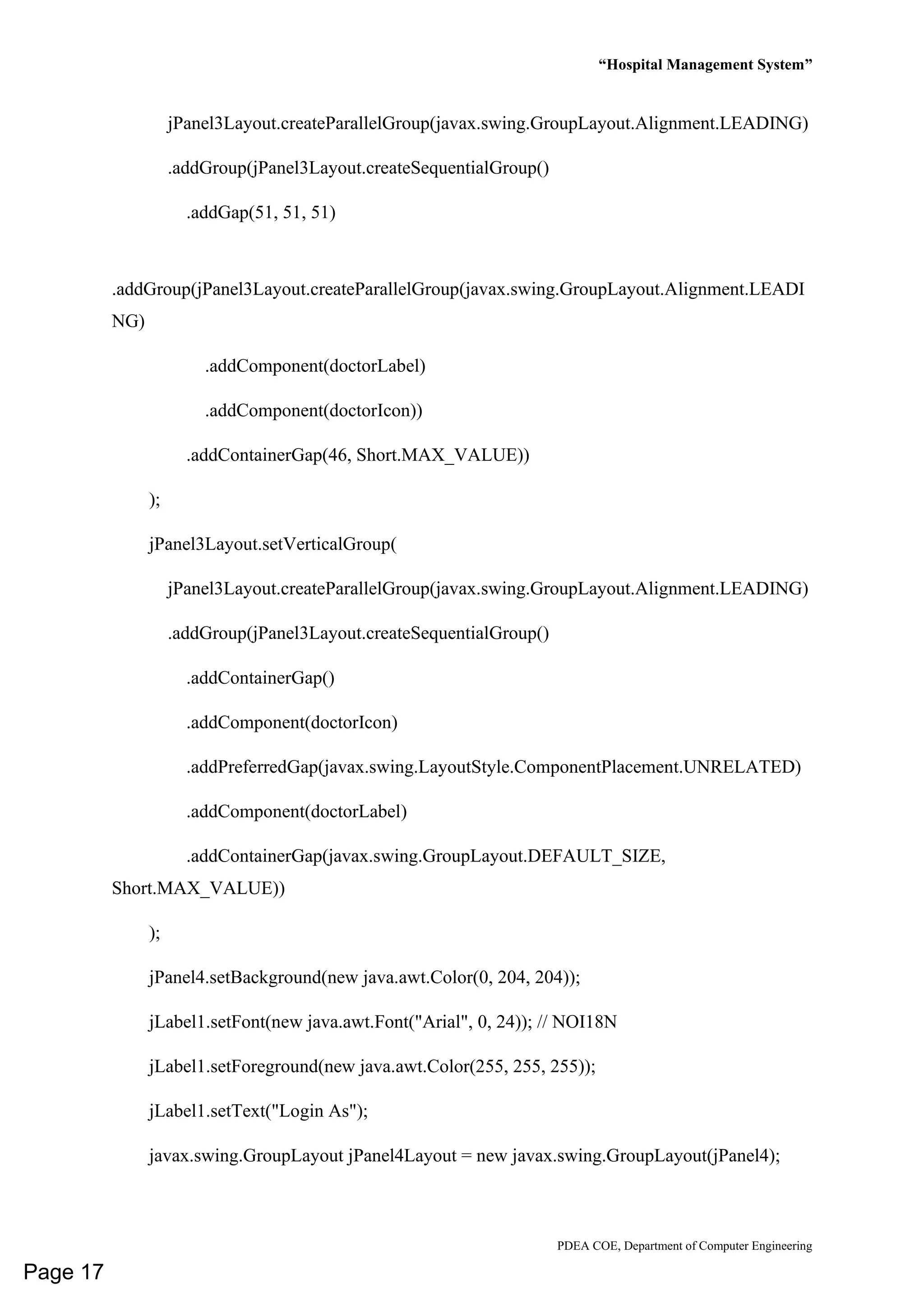 “Hospital Management System”
PDEA COE, Department of Computer Engineering
jPanel3Layout.createParallelGroup(javax.swing.GroupLayout.Alignment.LEADING)
.addGroup(jPanel3Layout.createSequentialGroup()
.addGap(51, 51, 51)
.addGroup(jPanel3Layout.createParallelGroup(javax.swing.GroupLayout.Alignment.LEADI
NG)
.addComponent(doctorLabel)
.addComponent(doctorIcon))
.addContainerGap(46, Short.MAX_VALUE))
);
jPanel3Layout.setVerticalGroup(
jPanel3Layout.createParallelGroup(javax.swing.GroupLayout.Alignment.LEADING)
.addGroup(jPanel3Layout.createSequentialGroup()
.addContainerGap()
.addComponent(doctorIcon)
.addPreferredGap(javax.swing.LayoutStyle.ComponentPlacement.UNRELATED)
.addComponent(doctorLabel)
.addContainerGap(javax.swing.GroupLayout.DEFAULT_SIZE,
Short.MAX_VALUE))
);
jPanel4.setBackground(new java.awt.Color(0, 204, 204));
jLabel1.setFont(new java.awt.Font("Arial", 0, 24)); // NOI18N
jLabel1.setForeground(new java.awt.Color(255, 255, 255));
jLabel1.setText("Login As");
javax.swing.GroupLayout jPanel4Layout = new javax.swing.GroupLayout(jPanel4);
Page 17
 