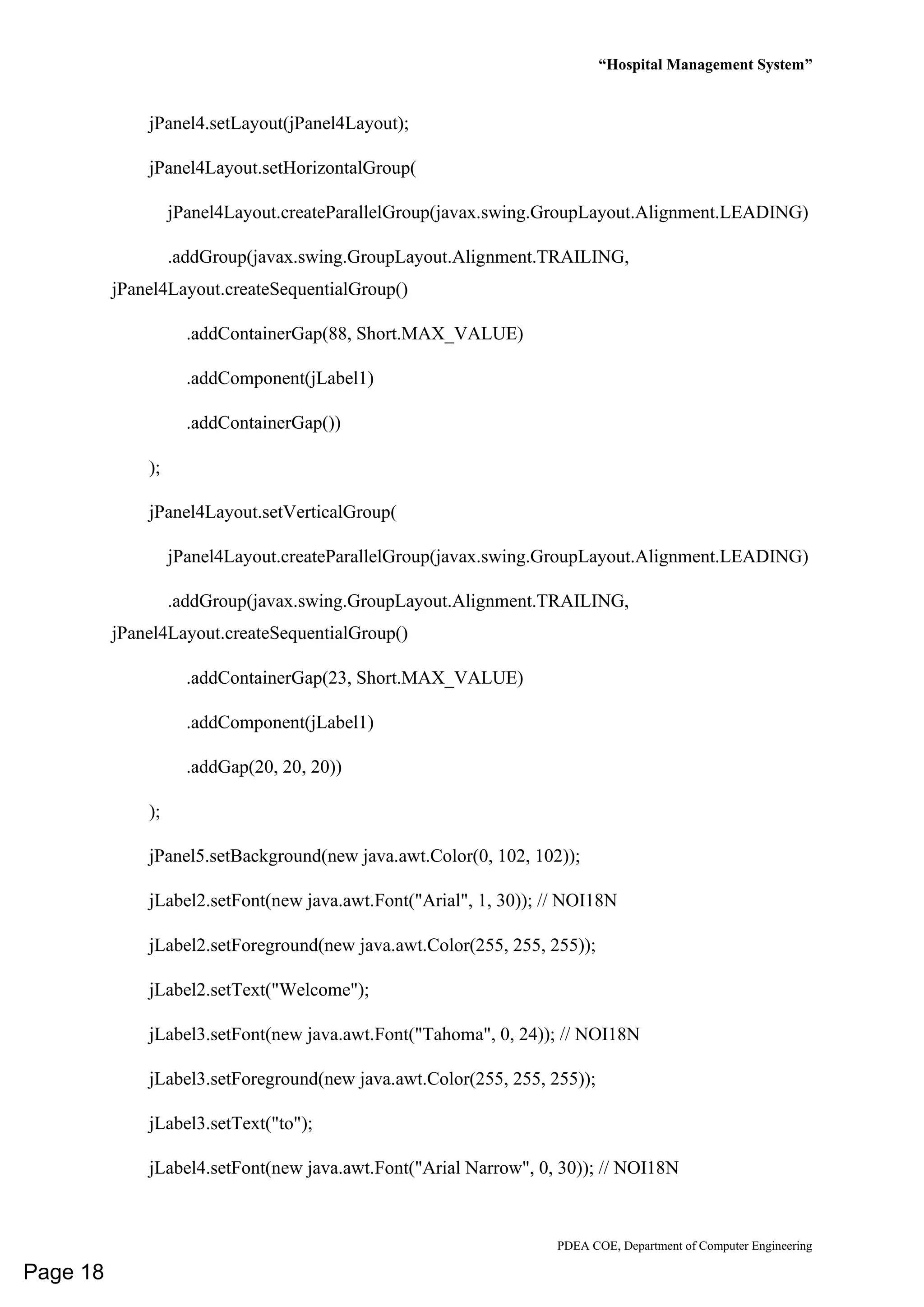 “Hospital Management System”
PDEA COE, Department of Computer Engineering
jPanel4.setLayout(jPanel4Layout);
jPanel4Layout.setHorizontalGroup(
jPanel4Layout.createParallelGroup(javax.swing.GroupLayout.Alignment.LEADING)
.addGroup(javax.swing.GroupLayout.Alignment.TRAILING,
jPanel4Layout.createSequentialGroup()
.addContainerGap(88, Short.MAX_VALUE)
.addComponent(jLabel1)
.addContainerGap())
);
jPanel4Layout.setVerticalGroup(
jPanel4Layout.createParallelGroup(javax.swing.GroupLayout.Alignment.LEADING)
.addGroup(javax.swing.GroupLayout.Alignment.TRAILING,
jPanel4Layout.createSequentialGroup()
.addContainerGap(23, Short.MAX_VALUE)
.addComponent(jLabel1)
.addGap(20, 20, 20))
);
jPanel5.setBackground(new java.awt.Color(0, 102, 102));
jLabel2.setFont(new java.awt.Font("Arial", 1, 30)); // NOI18N
jLabel2.setForeground(new java.awt.Color(255, 255, 255));
jLabel2.setText("Welcome");
jLabel3.setFont(new java.awt.Font("Tahoma", 0, 24)); // NOI18N
jLabel3.setForeground(new java.awt.Color(255, 255, 255));
jLabel3.setText("to");
jLabel4.setFont(new java.awt.Font("Arial Narrow", 0, 30)); // NOI18N
Page 18
 