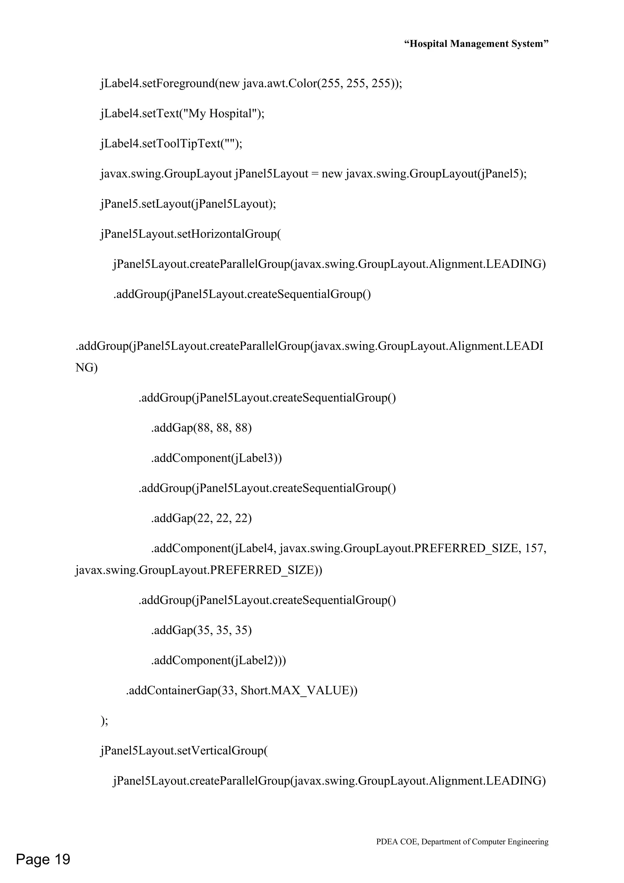 “Hospital Management System”
PDEA COE, Department of Computer Engineering
jLabel4.setForeground(new java.awt.Color(255, 255, 255));
jLabel4.setText("My Hospital");
jLabel4.setToolTipText("");
javax.swing.GroupLayout jPanel5Layout = new javax.swing.GroupLayout(jPanel5);
jPanel5.setLayout(jPanel5Layout);
jPanel5Layout.setHorizontalGroup(
jPanel5Layout.createParallelGroup(javax.swing.GroupLayout.Alignment.LEADING)
.addGroup(jPanel5Layout.createSequentialGroup()
.addGroup(jPanel5Layout.createParallelGroup(javax.swing.GroupLayout.Alignment.LEADI
NG)
.addGroup(jPanel5Layout.createSequentialGroup()
.addGap(88, 88, 88)
.addComponent(jLabel3))
.addGroup(jPanel5Layout.createSequentialGroup()
.addGap(22, 22, 22)
.addComponent(jLabel4, javax.swing.GroupLayout.PREFERRED_SIZE, 157,
javax.swing.GroupLayout.PREFERRED_SIZE))
.addGroup(jPanel5Layout.createSequentialGroup()
.addGap(35, 35, 35)
.addComponent(jLabel2)))
.addContainerGap(33, Short.MAX_VALUE))
);
jPanel5Layout.setVerticalGroup(
jPanel5Layout.createParallelGroup(javax.swing.GroupLayout.Alignment.LEADING)
Page 19
 