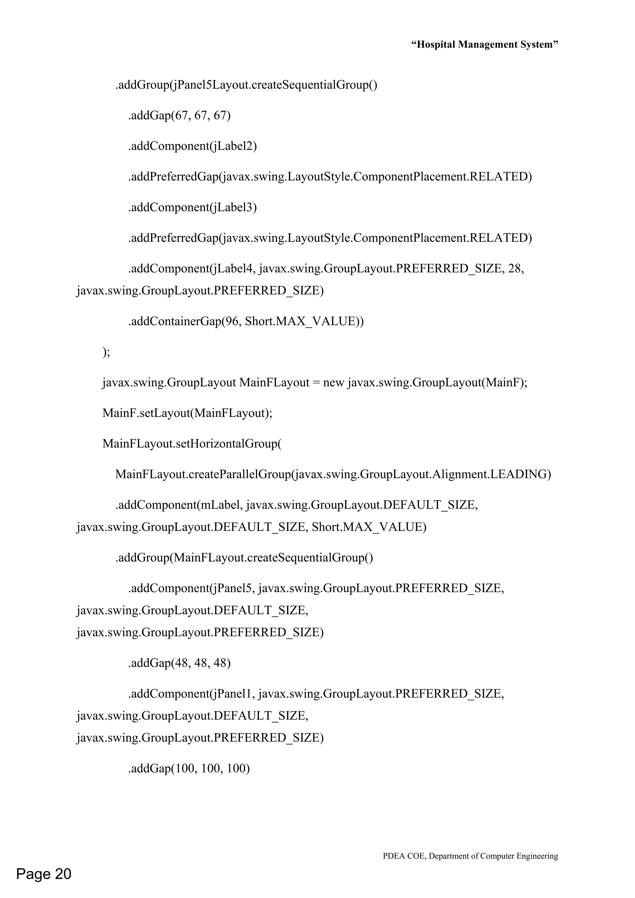 “Hospital Management System”
PDEA COE, Department of Computer Engineering
.addGroup(jPanel5Layout.createSequentialGroup()
.addGap(67, 67, 67)
.addComponent(jLabel2)
.addPreferredGap(javax.swing.LayoutStyle.ComponentPlacement.RELATED)
.addComponent(jLabel3)
.addPreferredGap(javax.swing.LayoutStyle.ComponentPlacement.RELATED)
.addComponent(jLabel4, javax.swing.GroupLayout.PREFERRED_SIZE, 28,
javax.swing.GroupLayout.PREFERRED_SIZE)
.addContainerGap(96, Short.MAX_VALUE))
);
javax.swing.GroupLayout MainFLayout = new javax.swing.GroupLayout(MainF);
MainF.setLayout(MainFLayout);
MainFLayout.setHorizontalGroup(
MainFLayout.createParallelGroup(javax.swing.GroupLayout.Alignment.LEADING)
.addComponent(mLabel, javax.swing.GroupLayout.DEFAULT_SIZE,
javax.swing.GroupLayout.DEFAULT_SIZE, Short.MAX_VALUE)
.addGroup(MainFLayout.createSequentialGroup()
.addComponent(jPanel5, javax.swing.GroupLayout.PREFERRED_SIZE,
javax.swing.GroupLayout.DEFAULT_SIZE,
javax.swing.GroupLayout.PREFERRED_SIZE)
.addGap(48, 48, 48)
.addComponent(jPanel1, javax.swing.GroupLayout.PREFERRED_SIZE,
javax.swing.GroupLayout.DEFAULT_SIZE,
javax.swing.GroupLayout.PREFERRED_SIZE)
.addGap(100, 100, 100)
Page 20
 
