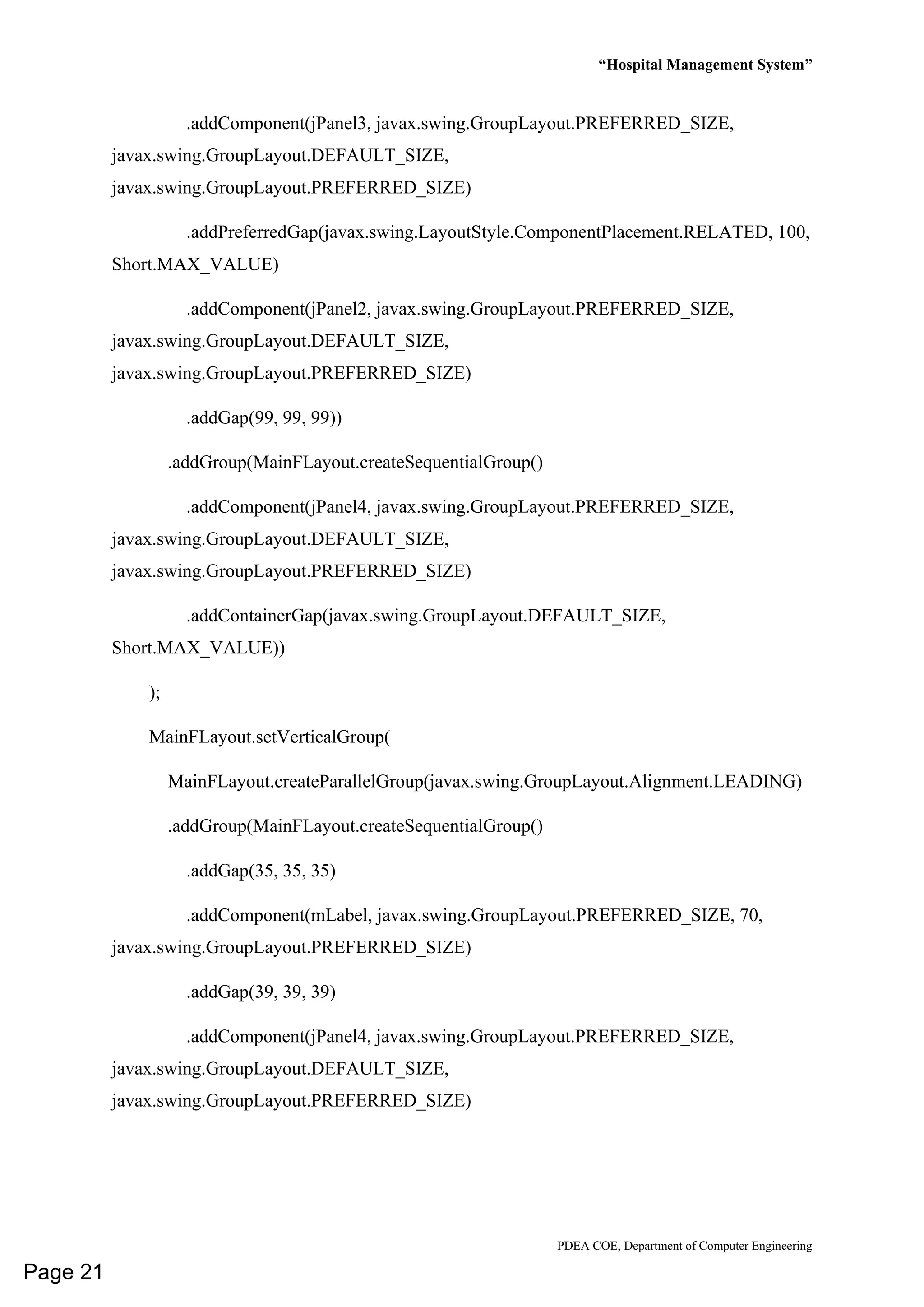 “Hospital Management System”
PDEA COE, Department of Computer Engineering
.addComponent(jPanel3, javax.swing.GroupLayout.PREFERRED_SIZE,
javax.swing.GroupLayout.DEFAULT_SIZE,
javax.swing.GroupLayout.PREFERRED_SIZE)
.addPreferredGap(javax.swing.LayoutStyle.ComponentPlacement.RELATED, 100,
Short.MAX_VALUE)
.addComponent(jPanel2, javax.swing.GroupLayout.PREFERRED_SIZE,
javax.swing.GroupLayout.DEFAULT_SIZE,
javax.swing.GroupLayout.PREFERRED_SIZE)
.addGap(99, 99, 99))
.addGroup(MainFLayout.createSequentialGroup()
.addComponent(jPanel4, javax.swing.GroupLayout.PREFERRED_SIZE,
javax.swing.GroupLayout.DEFAULT_SIZE,
javax.swing.GroupLayout.PREFERRED_SIZE)
.addContainerGap(javax.swing.GroupLayout.DEFAULT_SIZE,
Short.MAX_VALUE))
);
MainFLayout.setVerticalGroup(
MainFLayout.createParallelGroup(javax.swing.GroupLayout.Alignment.LEADING)
.addGroup(MainFLayout.createSequentialGroup()
.addGap(35, 35, 35)
.addComponent(mLabel, javax.swing.GroupLayout.PREFERRED_SIZE, 70,
javax.swing.GroupLayout.PREFERRED_SIZE)
.addGap(39, 39, 39)
.addComponent(jPanel4, javax.swing.GroupLayout.PREFERRED_SIZE,
javax.swing.GroupLayout.DEFAULT_SIZE,
javax.swing.GroupLayout.PREFERRED_SIZE)
Page 21
 