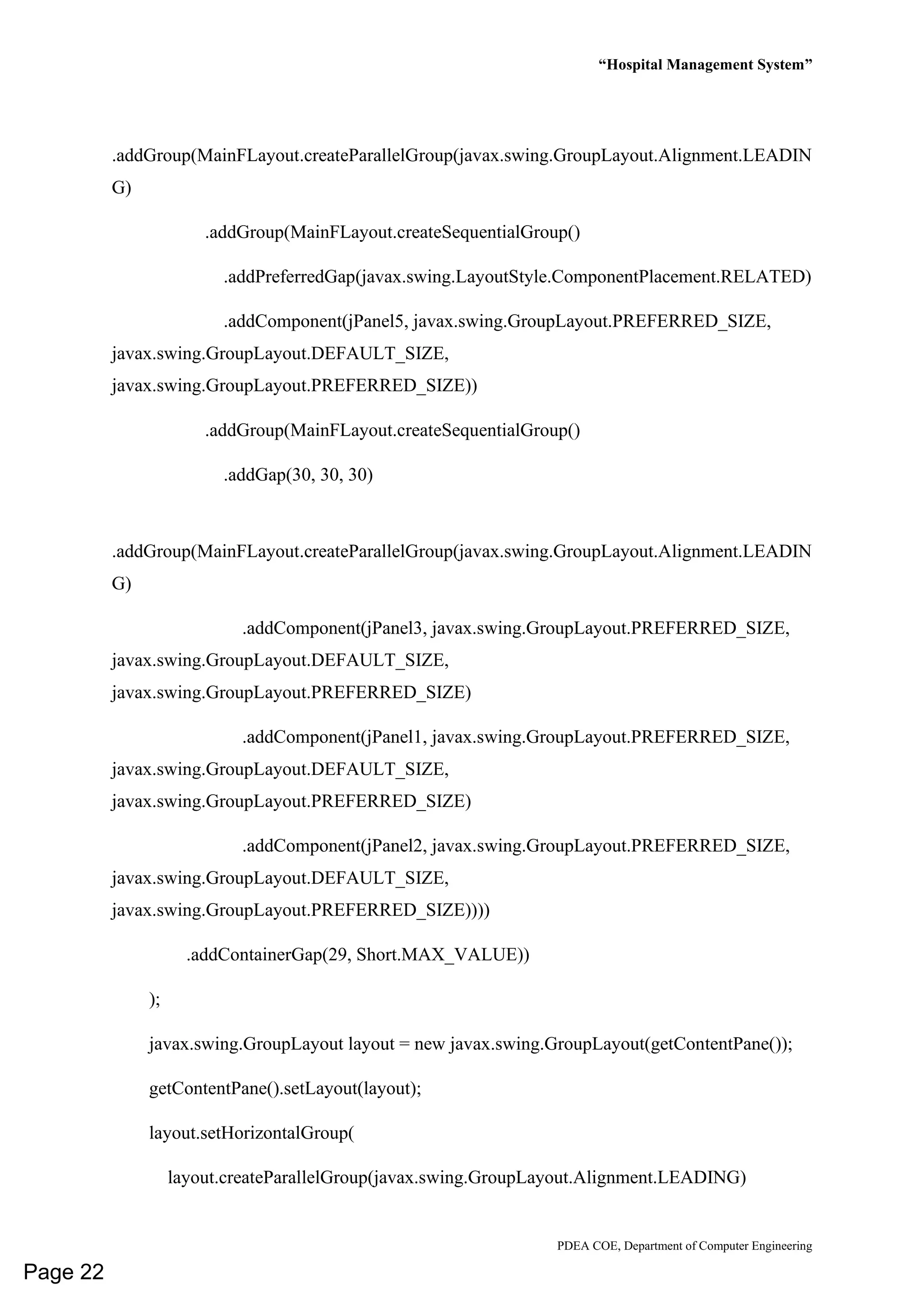 “Hospital Management System”
PDEA COE, Department of Computer Engineering
.addGroup(MainFLayout.createParallelGroup(javax.swing.GroupLayout.Alignment.LEADIN
G)
.addGroup(MainFLayout.createSequentialGroup()
.addPreferredGap(javax.swing.LayoutStyle.ComponentPlacement.RELATED)
.addComponent(jPanel5, javax.swing.GroupLayout.PREFERRED_SIZE,
javax.swing.GroupLayout.DEFAULT_SIZE,
javax.swing.GroupLayout.PREFERRED_SIZE))
.addGroup(MainFLayout.createSequentialGroup()
.addGap(30, 30, 30)
.addGroup(MainFLayout.createParallelGroup(javax.swing.GroupLayout.Alignment.LEADIN
G)
.addComponent(jPanel3, javax.swing.GroupLayout.PREFERRED_SIZE,
javax.swing.GroupLayout.DEFAULT_SIZE,
javax.swing.GroupLayout.PREFERRED_SIZE)
.addComponent(jPanel1, javax.swing.GroupLayout.PREFERRED_SIZE,
javax.swing.GroupLayout.DEFAULT_SIZE,
javax.swing.GroupLayout.PREFERRED_SIZE)
.addComponent(jPanel2, javax.swing.GroupLayout.PREFERRED_SIZE,
javax.swing.GroupLayout.DEFAULT_SIZE,
javax.swing.GroupLayout.PREFERRED_SIZE))))
.addContainerGap(29, Short.MAX_VALUE))
);
javax.swing.GroupLayout layout = new javax.swing.GroupLayout(getContentPane());
getContentPane().setLayout(layout);
layout.setHorizontalGroup(
layout.createParallelGroup(javax.swing.GroupLayout.Alignment.LEADING)
Page 22
 
