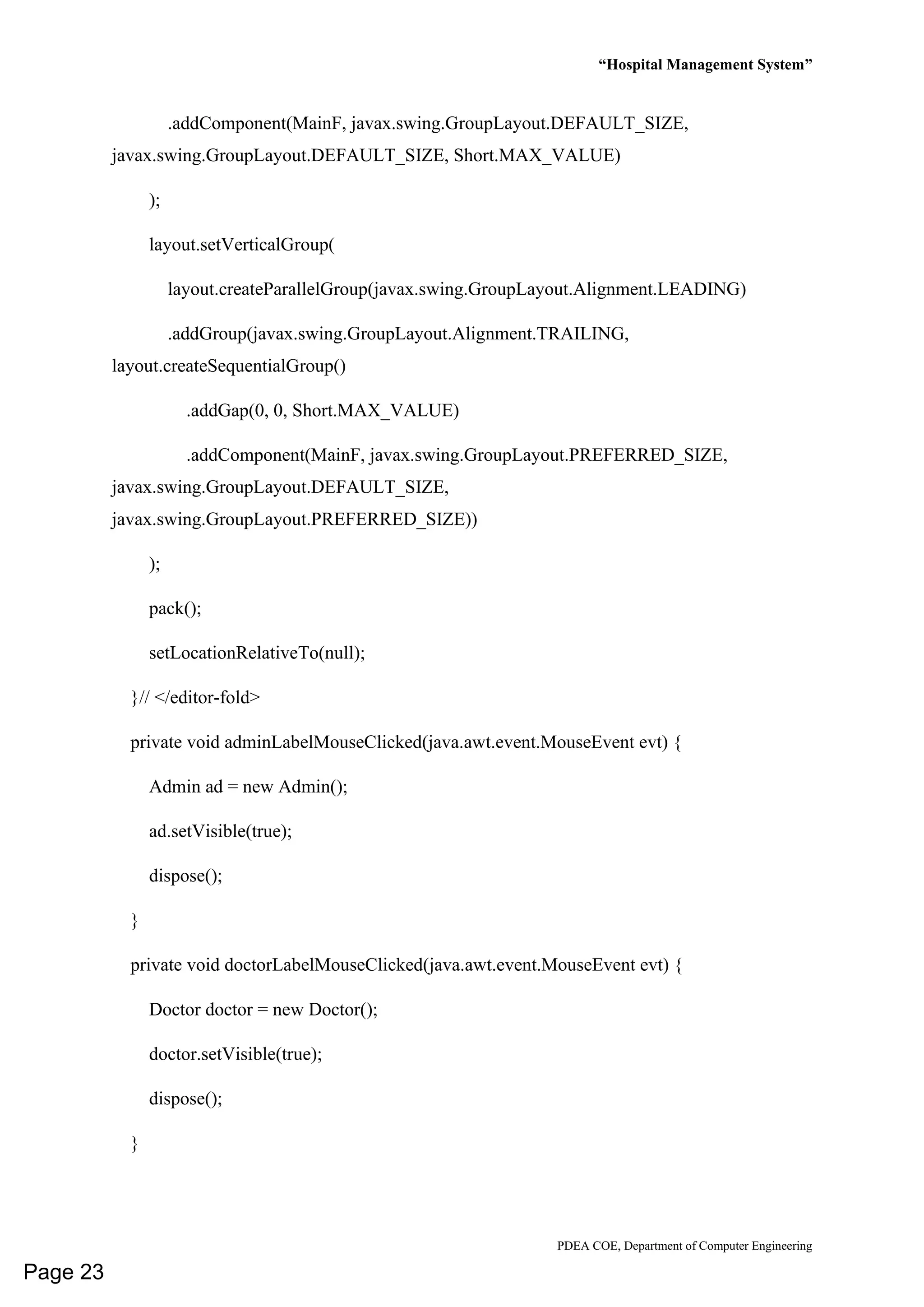 “Hospital Management System”
PDEA COE, Department of Computer Engineering
.addComponent(MainF, javax.swing.GroupLayout.DEFAULT_SIZE,
javax.swing.GroupLayout.DEFAULT_SIZE, Short.MAX_VALUE)
);
layout.setVerticalGroup(
layout.createParallelGroup(javax.swing.GroupLayout.Alignment.LEADING)
.addGroup(javax.swing.GroupLayout.Alignment.TRAILING,
layout.createSequentialGroup()
.addGap(0, 0, Short.MAX_VALUE)
.addComponent(MainF, javax.swing.GroupLayout.PREFERRED_SIZE,
javax.swing.GroupLayout.DEFAULT_SIZE,
javax.swing.GroupLayout.PREFERRED_SIZE))
);
pack();
setLocationRelativeTo(null);
}// </editor-fold>
private void adminLabelMouseClicked(java.awt.event.MouseEvent evt) {
Admin ad = new Admin();
ad.setVisible(true);
dispose();
}
private void doctorLabelMouseClicked(java.awt.event.MouseEvent evt) {
Doctor doctor = new Doctor();
doctor.setVisible(true);
dispose();
}
Page 23
 
