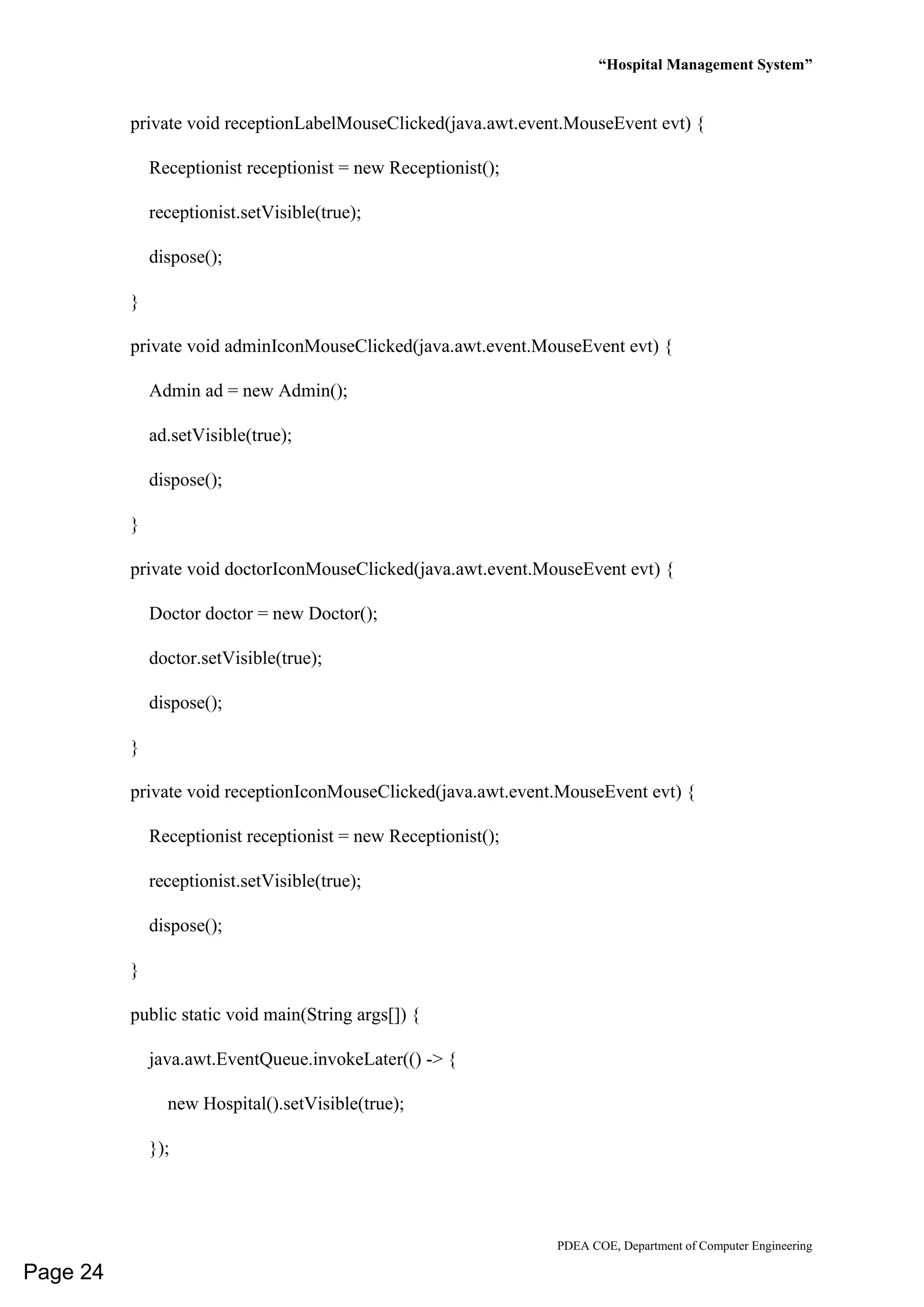 “Hospital Management System”
PDEA COE, Department of Computer Engineering
private void receptionLabelMouseClicked(java.awt.event.MouseEvent evt) {
Receptionist receptionist = new Receptionist();
receptionist.setVisible(true);
dispose();
}
private void adminIconMouseClicked(java.awt.event.MouseEvent evt) {
Admin ad = new Admin();
ad.setVisible(true);
dispose();
}
private void doctorIconMouseClicked(java.awt.event.MouseEvent evt) {
Doctor doctor = new Doctor();
doctor.setVisible(true);
dispose();
}
private void receptionIconMouseClicked(java.awt.event.MouseEvent evt) {
Receptionist receptionist = new Receptionist();
receptionist.setVisible(true);
dispose();
}
public static void main(String args[]) {
java.awt.EventQueue.invokeLater(() -> {
new Hospital().setVisible(true);
});
Page 24
 
