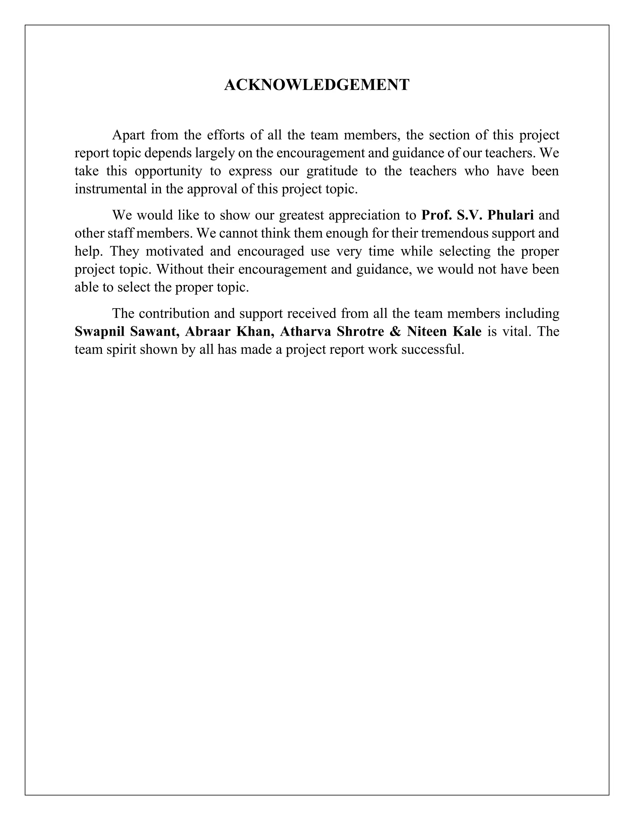ACKNOWLEDGEMENT
Apart from the efforts of all the team members, the section of this project
report topic depends largely on the encouragement and guidance of our teachers. We
take this opportunity to express our gratitude to the teachers who have been
instrumental in the approval of this project topic.
We would like to show our greatest appreciation to Prof. S.V. Phulari and
other staff members. We cannot think them enough for their tremendous support and
help. They motivated and encouraged use very time while selecting the proper
project topic. Without their encouragement and guidance, we would not have been
able to select the proper topic.
The contribution and support received from all the team members including
Swapnil Sawant, Abraar Khan, Atharva Shrotre & Niteen Kale is vital. The
team spirit shown by all has made a project report work successful.
 