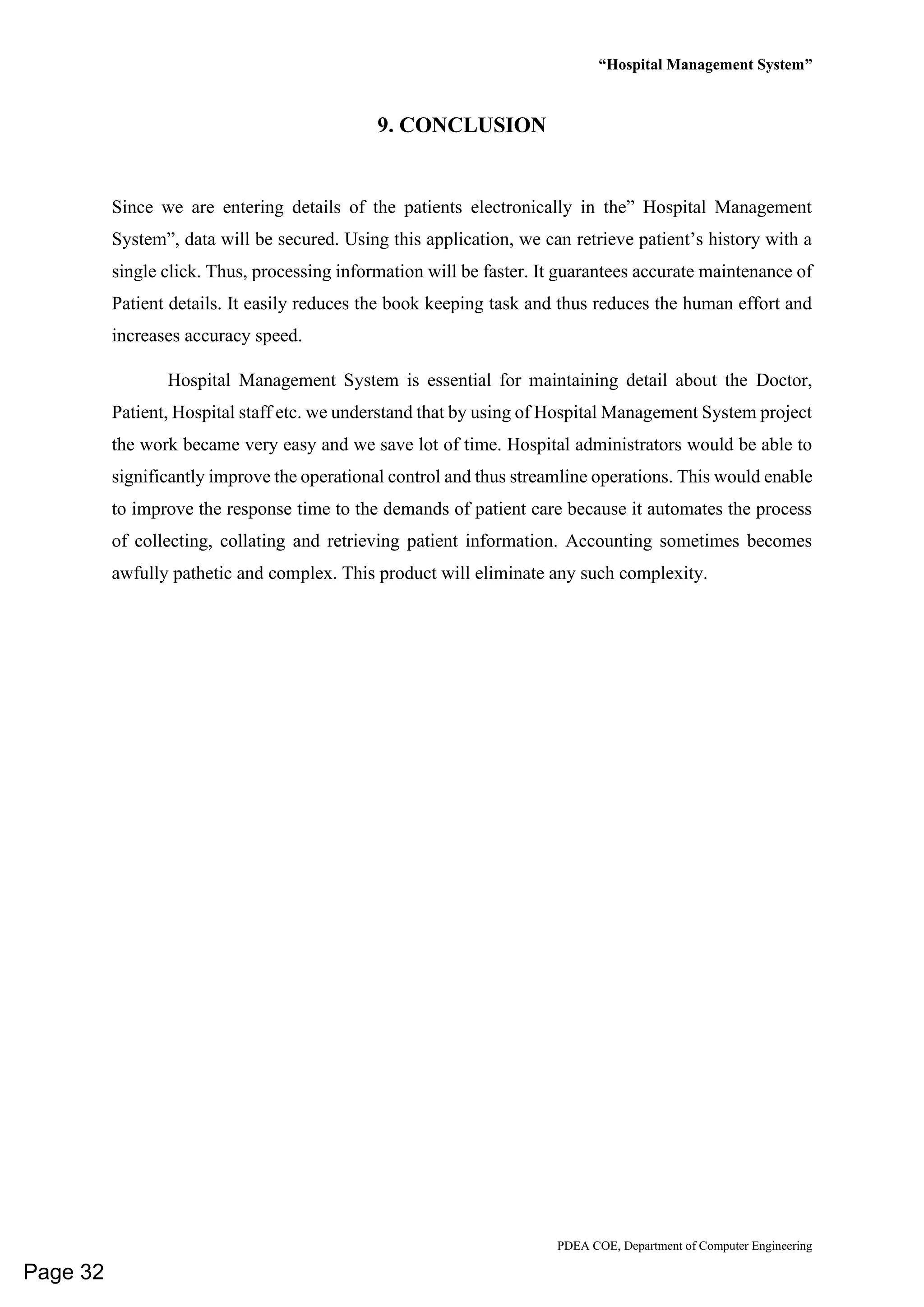 “Hospital Management System”
PDEA COE, Department of Computer Engineering
9. CONCLUSION
Since we are entering details of the patients electronically in the” Hospital Management
System”, data will be secured. Using this application, we can retrieve patient’s history with a
single click. Thus, processing information will be faster. It guarantees accurate maintenance of
Patient details. It easily reduces the book keeping task and thus reduces the human effort and
increases accuracy speed.
Hospital Management System is essential for maintaining detail about the Doctor,
Patient, Hospital staff etc. we understand that by using of Hospital Management System project
the work became very easy and we save lot of time. Hospital administrators would be able to
significantly improve the operational control and thus streamline operations. This would enable
to improve the response time to the demands of patient care because it automates the process
of collecting, collating and retrieving patient information. Accounting sometimes becomes
awfully pathetic and complex. This product will eliminate any such complexity.
Page 32
 