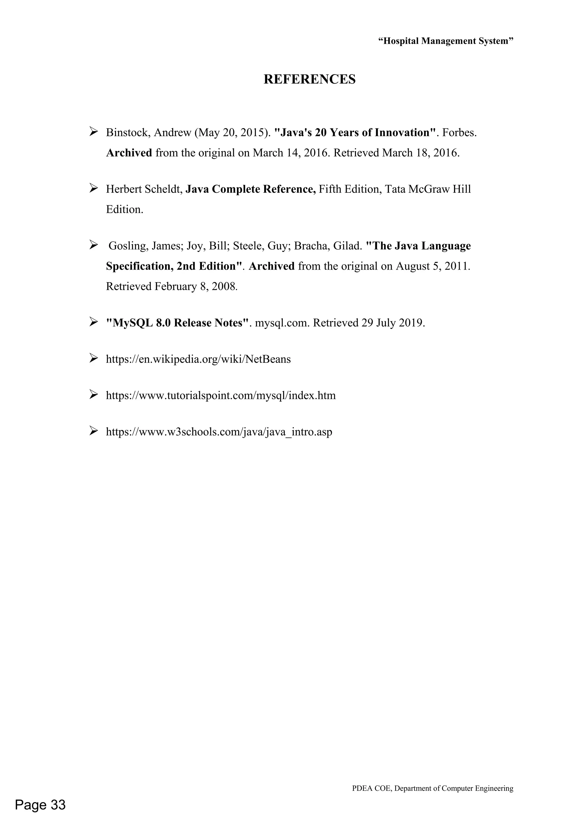 “Hospital Management System”
PDEA COE, Department of Computer Engineering
REFERENCES
➢ Binstock, Andrew (May 20, 2015). "Java's 20 Years of Innovation". Forbes.
Archived from the original on March 14, 2016. Retrieved March 18, 2016.
➢ Herbert Scheldt, Java Complete Reference, Fifth Edition, Tata McGraw Hill
Edition.
➢ Gosling, James; Joy, Bill; Steele, Guy; Bracha, Gilad. "The Java Language
Specification, 2nd Edition". Archived from the original on August 5, 2011.
Retrieved February 8, 2008.
➢ "MySQL 8.0 Release Notes". mysql.com. Retrieved 29 July 2019.
➢ https://en.wikipedia.org/wiki/NetBeans
➢ https://www.tutorialspoint.com/mysql/index.htm
➢ https://www.w3schools.com/java/java_intro.asp
Page 33
 