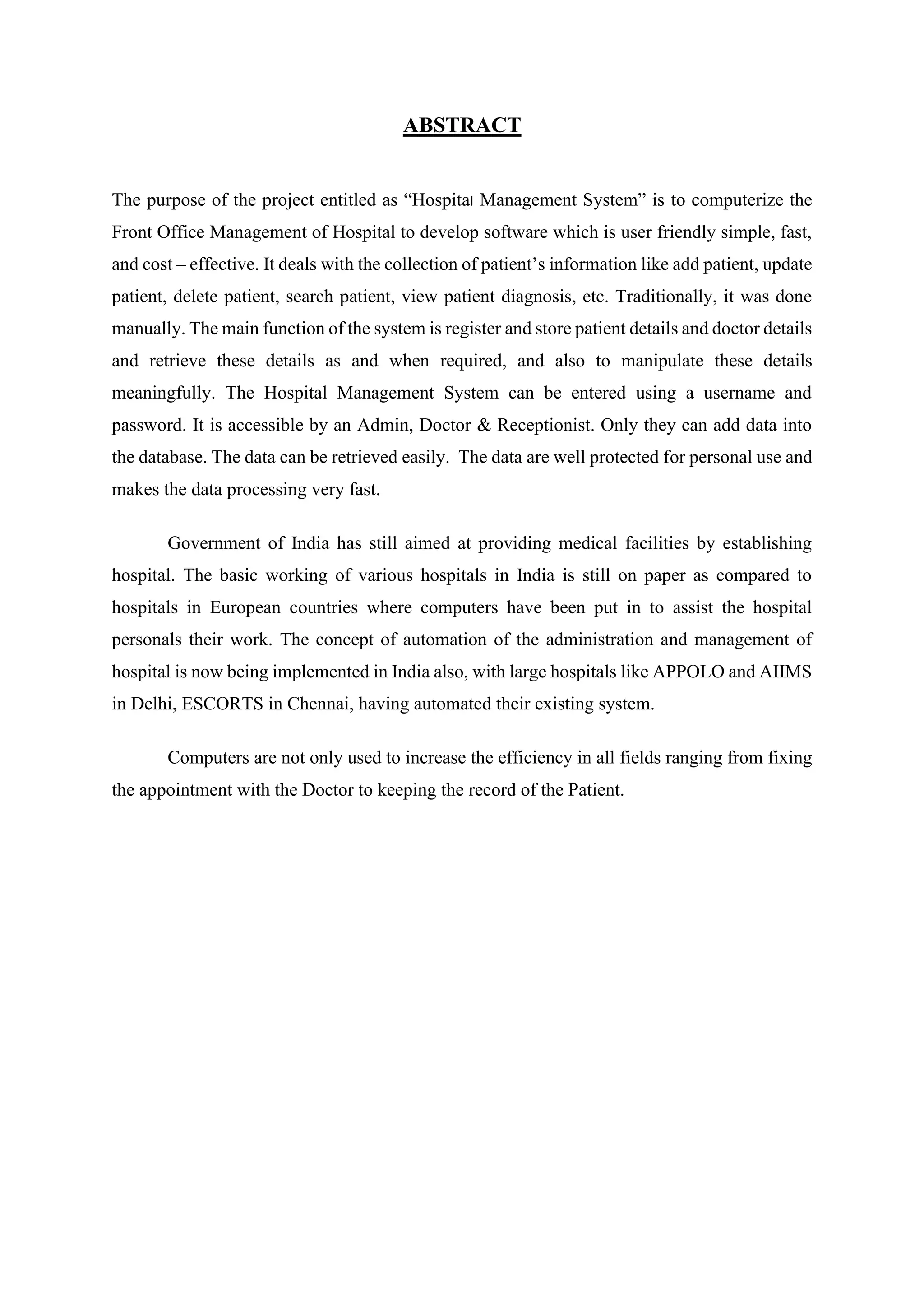 ABSTRACT
The purpose of the project entitled as “Hospital Management System” is to computerize the
Front Office Management of Hospital to develop software which is user friendly simple, fast,
and cost – effective. It deals with the collection of patient’s information like add patient, update
patient, delete patient, search patient, view patient diagnosis, etc. Traditionally, it was done
manually. The main function of the system is register and store patient details and doctor details
and retrieve these details as and when required, and also to manipulate these details
meaningfully. The Hospital Management System can be entered using a username and
password. It is accessible by an Admin, Doctor & Receptionist. Only they can add data into
the database. The data can be retrieved easily. The data are well protected for personal use and
makes the data processing very fast.
Government of India has still aimed at providing medical facilities by establishing
hospital. The basic working of various hospitals in India is still on paper as compared to
hospitals in European countries where computers have been put in to assist the hospital
personals their work. The concept of automation of the administration and management of
hospital is now being implemented in India also, with large hospitals like APPOLO and AIIMS
in Delhi, ESCORTS in Chennai, having automated their existing system.
Computers are not only used to increase the efficiency in all fields ranging from fixing
the appointment with the Doctor to keeping the record of the Patient.
 