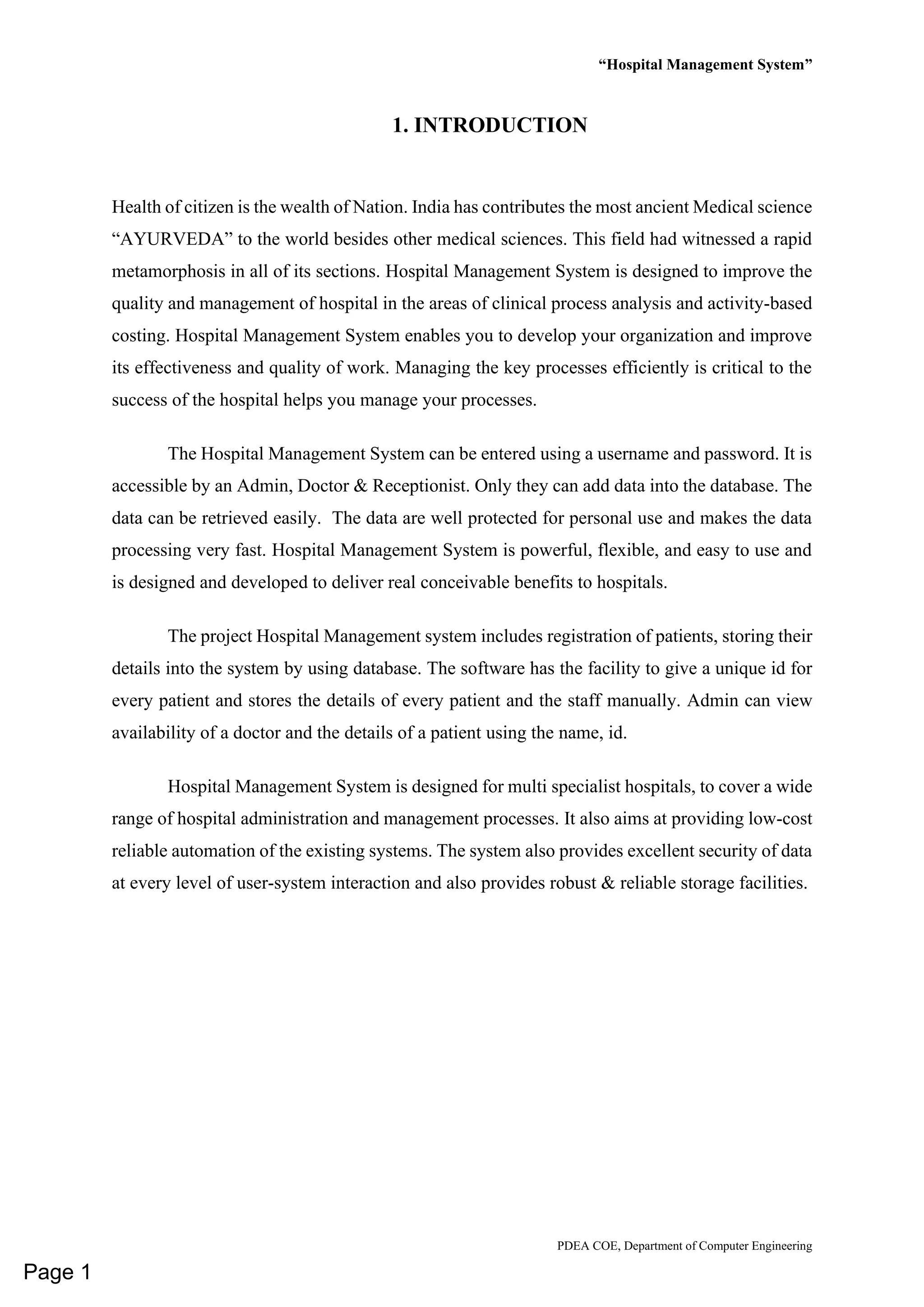 “Hospital Management System”
PDEA COE, Department of Computer Engineering
1. INTRODUCTION
Health of citizen is the wealth of Nation. India has contributes the most ancient Medical science
“AYURVEDA” to the world besides other medical sciences. This field had witnessed a rapid
metamorphosis in all of its sections. Hospital Management System is designed to improve the
quality and management of hospital in the areas of clinical process analysis and activity-based
costing. Hospital Management System enables you to develop your organization and improve
its effectiveness and quality of work. Managing the key processes efficiently is critical to the
success of the hospital helps you manage your processes.
The Hospital Management System can be entered using a username and password. It is
accessible by an Admin, Doctor & Receptionist. Only they can add data into the database. The
data can be retrieved easily. The data are well protected for personal use and makes the data
processing very fast. Hospital Management System is powerful, flexible, and easy to use and
is designed and developed to deliver real conceivable benefits to hospitals.
The project Hospital Management system includes registration of patients, storing their
details into the system by using database. The software has the facility to give a unique id for
every patient and stores the details of every patient and the staff manually. Admin can view
availability of a doctor and the details of a patient using the name, id.
Hospital Management System is designed for multi specialist hospitals, to cover a wide
range of hospital administration and management processes. It also aims at providing low-cost
reliable automation of the existing systems. The system also provides excellent security of data
at every level of user-system interaction and also provides robust & reliable storage facilities.
Page 1
 