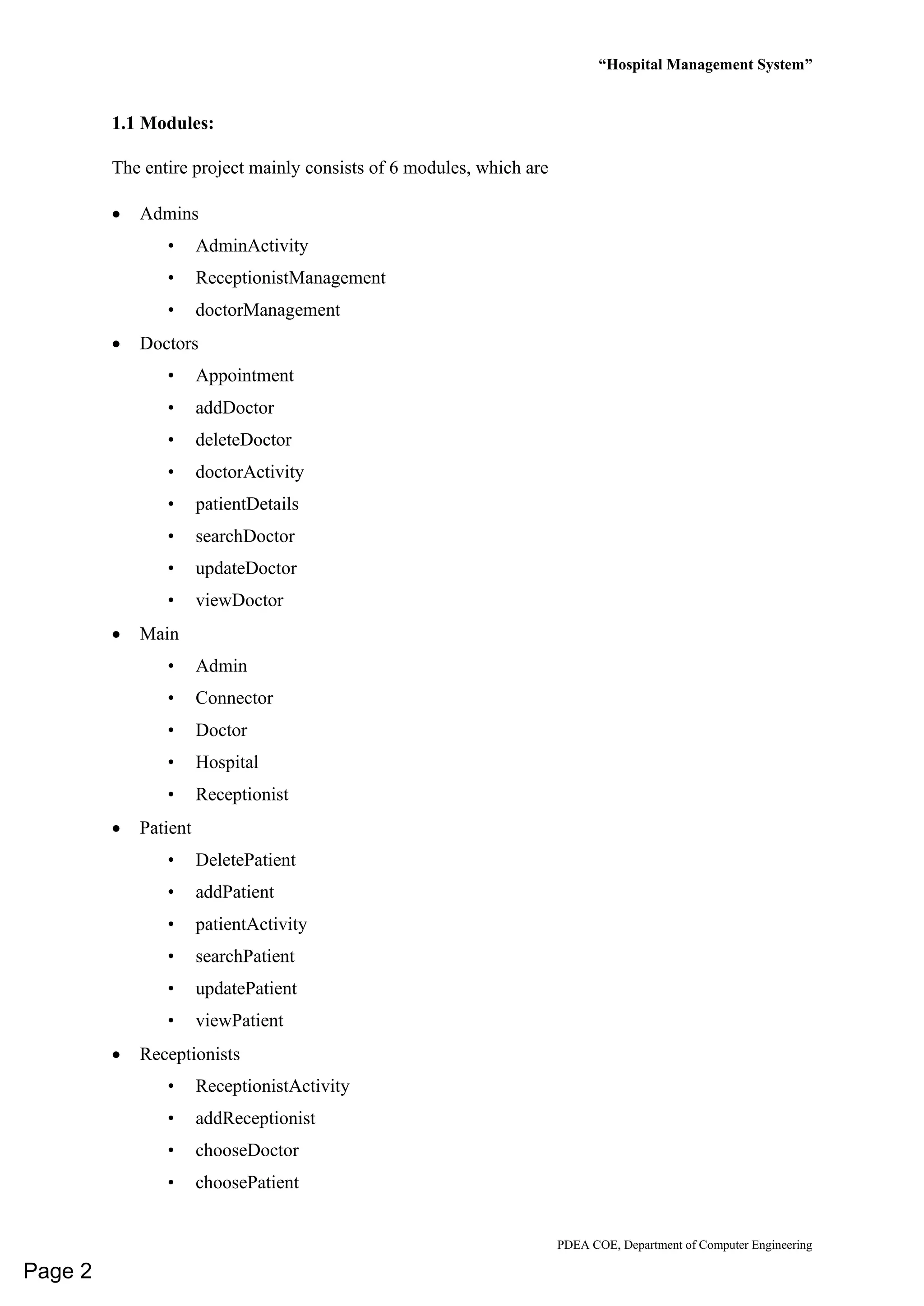 “Hospital Management System”
PDEA COE, Department of Computer Engineering
1.1 Modules:
The entire project mainly consists of 6 modules, which are
• Admins
• AdminActivity
• ReceptionistManagement
• doctorManagement
• Doctors
• Appointment
• addDoctor
• deleteDoctor
• doctorActivity
• patientDetails
• searchDoctor
• updateDoctor
• viewDoctor
• Main
• Admin
• Connector
• Doctor
• Hospital
• Receptionist
• Patient
• DeletePatient
• addPatient
• patientActivity
• searchPatient
• updatePatient
• viewPatient
• Receptionists
• ReceptionistActivity
• addReceptionist
• chooseDoctor
• choosePatient
Page 2
 