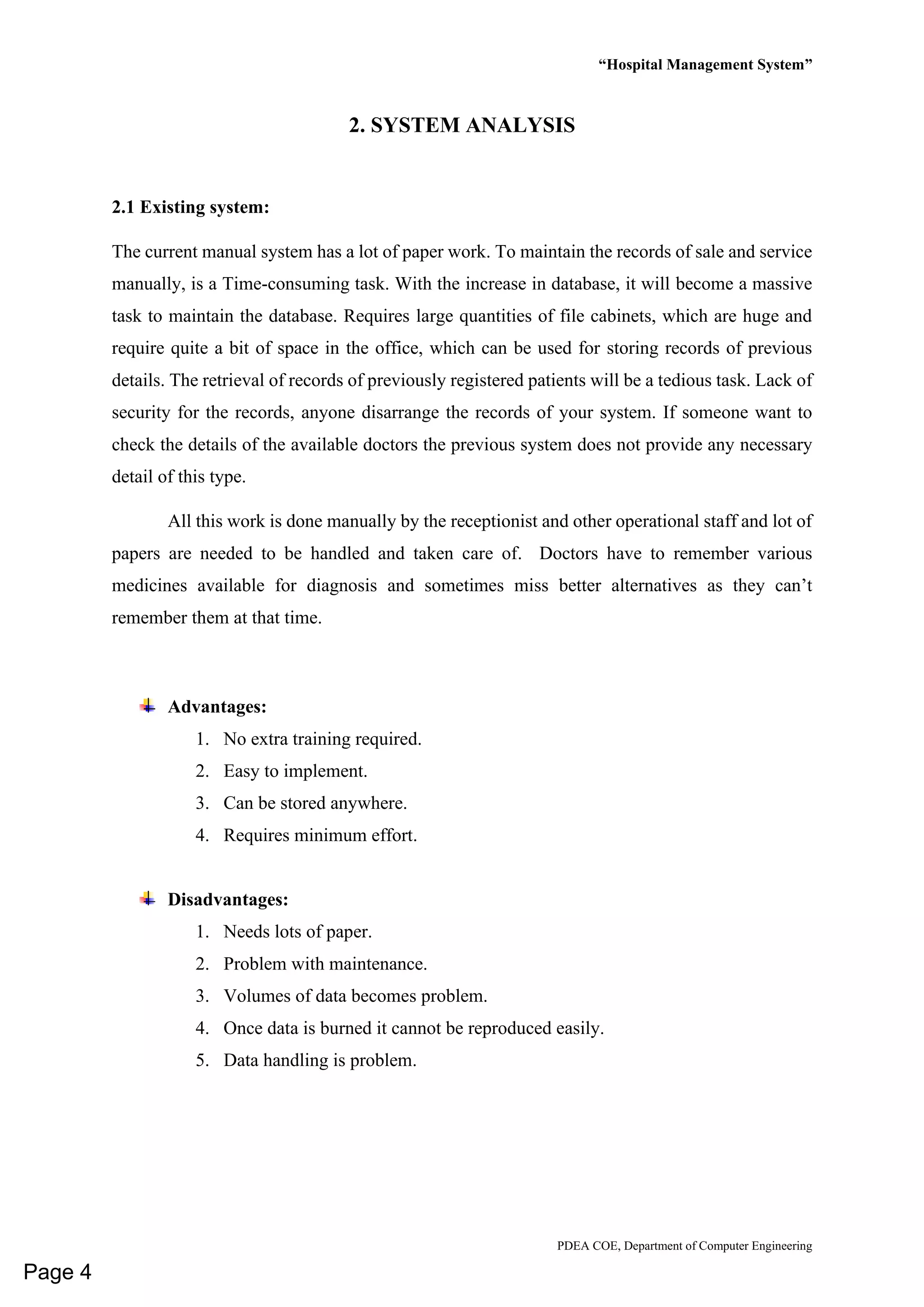 “Hospital Management System”
PDEA COE, Department of Computer Engineering
2. SYSTEM ANALYSIS
2.1 Existing system:
The current manual system has a lot of paper work. To maintain the records of sale and service
manually, is a Time-consuming task. With the increase in database, it will become a massive
task to maintain the database. Requires large quantities of file cabinets, which are huge and
require quite a bit of space in the office, which can be used for storing records of previous
details. The retrieval of records of previously registered patients will be a tedious task. Lack of
security for the records, anyone disarrange the records of your system. If someone want to
check the details of the available doctors the previous system does not provide any necessary
detail of this type.
All this work is done manually by the receptionist and other operational staff and lot of
papers are needed to be handled and taken care of. Doctors have to remember various
medicines available for diagnosis and sometimes miss better alternatives as they can’t
remember them at that time.
Advantages:
1. No extra training required.
2. Easy to implement.
3. Can be stored anywhere.
4. Requires minimum effort.
Disadvantages:
1. Needs lots of paper.
2. Problem with maintenance.
3. Volumes of data becomes problem.
4. Once data is burned it cannot be reproduced easily.
5. Data handling is problem.
Page 4
 