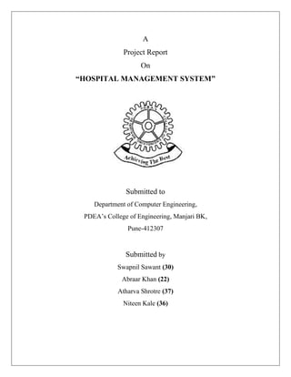 A
Project Report
On
“HOSPITAL MANAGEMENT SYSTEM”
Submitted to
Department of Computer Engineering,
PDEA’s College of Engineering, Manjari BK,
Pune-412307
Submitted by
Swapnil Sawant (30)
Abraar Khan (22)
Atharva Shrotre (37)
Niteen Kale (36)
 
