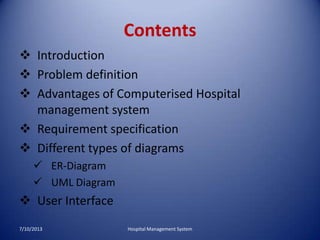 Contents
 Introduction
 Problem definition
 Advantages of Computerised Hospital
management system
 Requirement specification
 Different types of diagrams
 ER-Diagram
 UML Diagram
 User Interface
7/10/2013 Hospital Management System
 