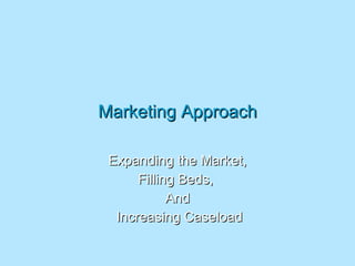 Marketing Approach Expanding the Market, Filling Beds,  And Increasing Caseload 