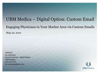 UBM Medica – Digital Option: Custom Email
 Engaging Physicians in Your Market Area via Custom Emails
 May 22, 2012




CONTACT:
Ian Orekondy
Account Director - Digital Media
UBM Medica
347-510-7214
ian.orekondy@ubm.com
 