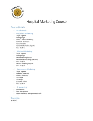 Hospital Marketing Course
Course Details
- Introduction
- Corporate Marketing
- Target Segment
- Setting Target
- Direct & indirect marketing
- Contracts Activation
- Corporate CRM
- Corporate Marketing Reports
- Case Study 1
- Medical Marketing
- Target Segment
- Setting Target
- Maintain Existing Doctors
- Maintain other Existing Costumers
- Case Study 2
- Medical Marketing Reports
- Case Study 3
- Community Marketing
- Target Segment
- Outdoor Community
- Indoor Community
- Ad Budget
- Ad Design
- Customer Service
- Case Study 4
- E Marketing
- Posting Apps
- Page management
- Online Marketing Management Solution
Duration
32 Hours
 