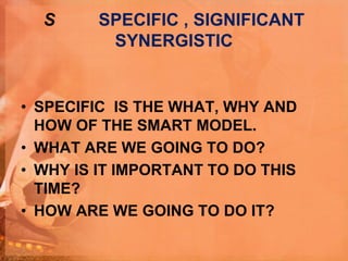 S SPECIFIC , SIGNIFICANT
SYNERGISTIC
• SPECIFIC IS THE WHAT, WHY AND
HOW OF THE SMART MODEL.
• WHAT ARE WE GOING TO DO?
• WHY IS IT IMPORTANT TO DO THIS
TIME?
• HOW ARE WE GOING TO DO IT?
 