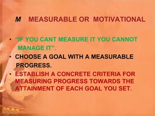 M MEASURABLE OR MOTIVATIONAL
• “IF YOU CANT MEASURE IT YOU CANNOT
MANAGE IT”.
• CHOOSE A GOAL WITH A MEASURABLE
PROGRESS.
• ESTABLISH A CONCRETE CRITERIA FOR
MEASURING PROGRESS TOWARDS THE
ATTAINMENT OF EACH GOAL YOU SET.
 