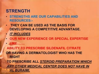 STRENGTH
• STRENGTHS ARE OUR CAPABILITIES AND
RESOURCES:-
• THEY CAN BE USED AS THE BASIS FOR
DEVELOPING A COMPETITIVE ADVANTAGE.
• IT INCLUDES
• OUR NEW EXPERIENCE OR SPECIAL EXPERTISE
• LIKE…….
ABILITY TO PRESCRIBE SILDENAFIL CITRATE
OR HAVING A DERMATOLOGIST WHO HAS THE
RIGHT
TO PRESCRIBE ALL STEROID PREPARATION WHICH
ANY OTHER MEDICAL CENTER DOES NOT HAVE IN
AL BURAIMI.
 