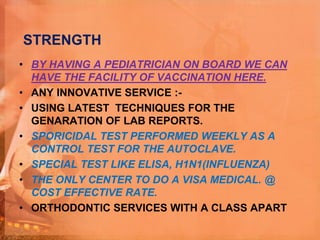 STRENGTH
• BY HAVING A PEDIATRICIAN ON BOARD WE CAN
HAVE THE FACILITY OF VACCINATION HERE.
• ANY INNOVATIVE SERVICE :-
• USING LATEST TECHNIQUES FOR THE
GENARATION OF LAB REPORTS.
• SPORICIDAL TEST PERFORMED WEEKLY AS A
CONTROL TEST FOR THE AUTOCLAVE.
• SPECIAL TEST LIKE ELISA, H1N1(INFLUENZA)
• THE ONLY CENTER TO DO A VISA MEDICAL. @
COST EFFECTIVE RATE.
• ORTHODONTIC SERVICES WITH A CLASS APART
 