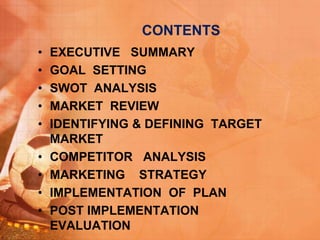 CONTENTS
• EXECUTIVE SUMMARY
• GOAL SETTING
• SWOT ANALYSIS
• MARKET REVIEW
• IDENTIFYING & DEFINING TARGET
MARKET
• COMPETITOR ANALYSIS
• MARKETING STRATEGY
• IMPLEMENTATION OF PLAN
• POST IMPLEMENTATION
EVALUATION
 