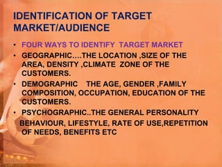 IDENTIFICATION OF TARGET
MARKET/AUDIENCE
• FOUR WAYS TO IDENTIFY TARGET MARKET
• GEOGRAPHIC….THE LOCATION ,SIZE OF THE
AREA, DENSITY ,CLIMATE ZONE OF THE
CUSTOMERS.
• DEMOGRAPHIC THE AGE, GENDER ,FAMILY
COMPOSITION, OCCUPATION, EDUCATION OF THE
CUSTOMERS.
• PSYCHOGRAPHIC..THE GENERAL PERSONALITY
BEHAVIOUR, LIFESTYLE, RATE OF USE,REPETITION
OF NEEDS, BENEFITS ETC
 