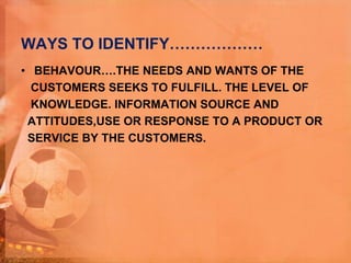 WAYS TO IDENTIFY………………
• BEHAVOUR….THE NEEDS AND WANTS OF THE
CUSTOMERS SEEKS TO FULFILL. THE LEVEL OF
KNOWLEDGE. INFORMATION SOURCE AND
ATTITUDES,USE OR RESPONSE TO A PRODUCT OR
SERVICE BY THE CUSTOMERS.
 
