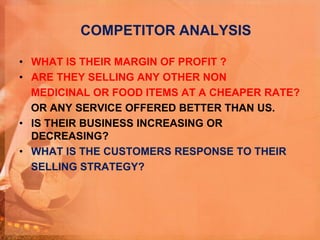 COMPETITOR ANALYSIS
• WHAT IS THEIR MARGIN OF PROFIT ?
• ARE THEY SELLING ANY OTHER NON
MEDICINAL OR FOOD ITEMS AT A CHEAPER RATE?
OR ANY SERVICE OFFERED BETTER THAN US.
• IS THEIR BUSINESS INCREASING OR
DECREASING?
• WHAT IS THE CUSTOMERS RESPONSE TO THEIR
SELLING STRATEGY?
 