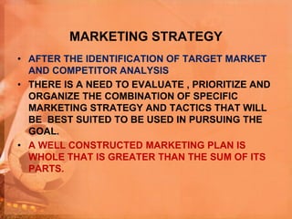 MARKETING STRATEGY
• AFTER THE IDENTIFICATION OF TARGET MARKET
AND COMPETITOR ANALYSIS
• THERE IS A NEED TO EVALUATE , PRIORITIZE AND
ORGANIZE THE COMBINATION OF SPECIFIC
MARKETING STRATEGY AND TACTICS THAT WILL
BE BEST SUITED TO BE USED IN PURSUING THE
GOAL.
• A WELL CONSTRUCTED MARKETING PLAN IS
WHOLE THAT IS GREATER THAN THE SUM OF ITS
PARTS.
 
