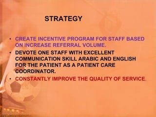 STRATEGY
• CREATE INCENTIVE PROGRAM FOR STAFF BASED
ON INCREASE REFERRAL VOLUME.
• DEVOTE ONE STAFF WITH EXCELLENT
COMMUNICATION SKILL ARABIC AND ENGLISH
FOR THE PATIENT AS A PATIENT CARE
COORDINATOR.
• CONSTANTLY IMPROVE THE QUALITY OF SERVICE.
 