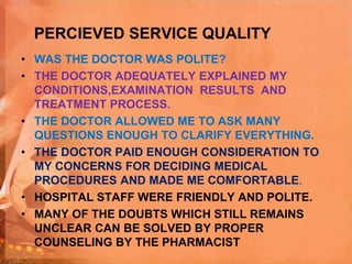 PERCIEVED SERVICE QUALITY
• WAS THE DOCTOR WAS POLITE?
• THE DOCTOR ADEQUATELY EXPLAINED MY
CONDITIONS,EXAMINATION RESULTS AND
TREATMENT PROCESS.
• THE DOCTOR ALLOWED ME TO ASK MANY
QUESTIONS ENOUGH TO CLARIFY EVERYTHING.
• THE DOCTOR PAID ENOUGH CONSIDERATION TO
MY CONCERNS FOR DECIDING MEDICAL
PROCEDURES AND MADE ME COMFORTABLE.
• HOSPITAL STAFF WERE FRIENDLY AND POLITE.
• MANY OF THE DOUBTS WHICH STILL REMAINS
UNCLEAR CAN BE SOLVED BY PROPER
COUNSELING BY THE PHARMACIST
 