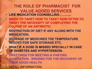 THE ROLE OF PHARMACIST FOR
VALUE ADDED SERVICES
• LIKE MEDICATION COUNSELLING ………..
• WHEN TO TAKE? HOW TO TAKE? HOW OFTEN TO
TAKE? THE NECESSITY OF COMPLETING THE
COURSE OF AN ANTIBIOTIC.
• RESTRICTION OF DIET IF ANY ALONG WITH THE
MEDICATION.
• STORAGE OF MEDICINES THE TEMPERATURE
NEEDED FOR SAFE STORAGE ETC.
• WHAT IF A DOSE IS MISSED SPECIALLY IN CASE
OF DIABETES AND HYPERTENSION.
• GREETINGS FOR MEETING & PARTING
SALUTATION , WISHING FOR THE RECOVERY OF
THEIR GOOD HEALTH.
• REFILL INFORMATION.
 