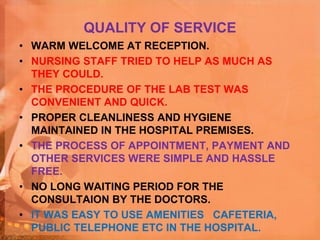 QUALITY OF SERVICE
• WARM WELCOME AT RECEPTION.
• NURSING STAFF TRIED TO HELP AS MUCH AS
THEY COULD.
• THE PROCEDURE OF THE LAB TEST WAS
CONVENIENT AND QUICK.
• PROPER CLEANLINESS AND HYGIENE
MAINTAINED IN THE HOSPITAL PREMISES.
• THE PROCESS OF APPOINTMENT, PAYMENT AND
OTHER SERVICES WERE SIMPLE AND HASSLE
FREE.
• NO LONG WAITING PERIOD FOR THE
CONSULTAION BY THE DOCTORS.
• IT WAS EASY TO USE AMENITIES CAFETERIA,
PUBLIC TELEPHONE ETC IN THE HOSPITAL.
 