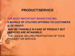 PRODUCT/SERVICE
• THE MOST IMPORTANT MARKETING MIX.
• A BUNDLE OF UTILITIES OFFERED TO CUSTOMERS
@ OF PROFIT.
• MAY BE TANGIBLE IN CASE OF PRODUCT BUT
SERVICES ARE INTANGIBLE.
• THE UNIQUE SELLING PROPOSITION OF YOUR
PRODUCT OR SERVICE.
 