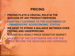 PRICING
• PRICING PLAYS A CRUCIAL ROLE IN THE
SUCCESS OF ANY PRODUCT/SERVICES.
• ESPECIALY CATERING TO THE CUSTOMERS OF
LOW/MEDIOCRE SCIOECONOMIC STATUS.
• WE HAVE TO STRIKE A BALANCE BETWEEN OVER
PRICING AND UNDERPRICING.
• BURAIMI IS A HIGHLY PRICE SENSITIVE MARKET.
• MAJORITY OF THE CUSTOMERS ASK FOR THE
PRICE BEFORE THE MEDICINES ARE DISPENSED.
 