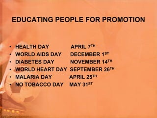 EDUCATING PEOPLE FOR PROMOTION
• HEALTH DAY APRIL 7TH
• WORLD AIDS DAY DECEMBER 1ST
• DIABETES DAY NOVEMBER 14TH
• WORLD HEART DAY SEPTEMBER 26TH
• MALARIA DAY APRIL 25TH
• NO TOBACCO DAY MAY 31ST
 