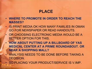 PLACE
• WHERE TO PROMOTE IN ORDER TO REACH THE
MASSES?
• IS PRINT MEDIA OK HOW MANY FAMILIES IN OMAN
GO FOR NEWSPAPER OR READ HANDOUTS.
• OR CHOOSING ELECTRONIC MEDIA WOULD BE A
BETTER OPTION FOR THIS.
• HOW ABOUT PUTTING UP A BILLBOARD OF YAS
MEDICAL CENTER AT A PRIME ROUNDABOUT. OR
NEAR A SHOPPING MALL?
• ANALYSIS NEEDS TO BE DONE BEFORE TAKING A
DECISION.
• SO PLACING YOUR PRODUCT/SERVICE IS V.IMP.
 