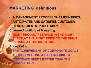 MARKETING definitions
• A MANAGEMENT PROCESS THAT IDENTIFIES,
ANTICIPATES AND SATISFIES CUSTOMER
REQUIREMENTS PROFITABLY.
Chartered Institute of Marketing
• RIGHT PRODUCT/ SERVICE IN THE RIGHT
PLACE,AT THE RIGHT PRICE TO THE RIGHT
PERSON AT THE RIGHT TIME.
Adcock et al.
• THE ACHIEVEMENT OF CORPORATE GOALS
THROGH MEETING AND EXCEEDING THE
CUSTOMER NEEDS BETTER THAN THE
COMPETITION.
 
