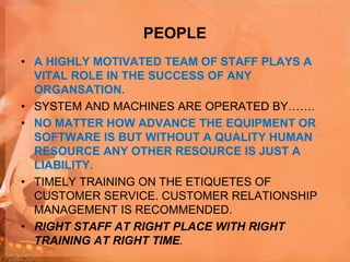 PEOPLE
• A HIGHLY MOTIVATED TEAM OF STAFF PLAYS A
VITAL ROLE IN THE SUCCESS OF ANY
ORGANSATION.
• SYSTEM AND MACHINES ARE OPERATED BY…….
• NO MATTER HOW ADVANCE THE EQUIPMENT OR
SOFTWARE IS BUT WITHOUT A QUALITY HUMAN
RESOURCE ANY OTHER RESOURCE IS JUST A
LIABILITY.
• TIMELY TRAINING ON THE ETIQUETES OF
CUSTOMER SERVICE. CUSTOMER RELATIONSHIP
MANAGEMENT IS RECOMMENDED.
• RIGHT STAFF AT RIGHT PLACE WITH RIGHT
TRAINING AT RIGHT TIME.
 