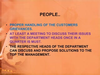 PEOPLE..
• PROPER HANDLING OF THE CUSTOMERS
GRIEVANCES.
• AT LEAST A MEETING TO DISCUSS THEIR ISSUES
WITH THE DEPARTMENT HEADS ONCE IN A
QUARTER IS MUST.
• THE RESPECTIVE HEADS OF THE DEPARTMENT
CAN DISCUSS AND PROPOSE SOLUTIONS TO THE
TOP THE MANAGEMENT.
 