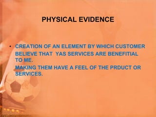 PHYSICAL EVIDENCE
• CREATION OF AN ELEMENT BY WHICH CUSTOMER
BELIEVE THAT YAS SERVICES ARE BENEFITIAL
TO ME.
MAKING THEM HAVE A FEEL OF THE PRDUCT OR
SERVICES.
 
