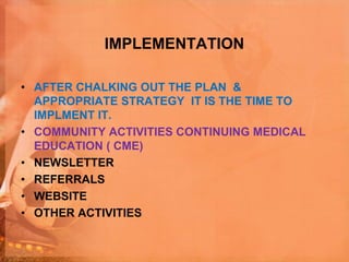 IMPLEMENTATION
• AFTER CHALKING OUT THE PLAN &
APPROPRIATE STRATEGY IT IS THE TIME TO
IMPLMENT IT.
• COMMUNITY ACTIVITIES CONTINUING MEDICAL
EDUCATION ( CME)
• NEWSLETTER
• REFERRALS
• WEBSITE
• OTHER ACTIVITIES
 