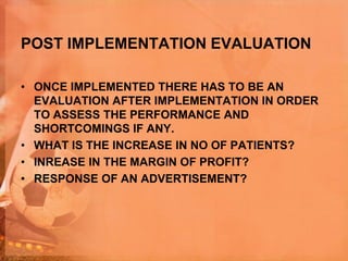 POST IMPLEMENTATION EVALUATION
• ONCE IMPLEMENTED THERE HAS TO BE AN
EVALUATION AFTER IMPLEMENTATION IN ORDER
TO ASSESS THE PERFORMANCE AND
SHORTCOMINGS IF ANY.
• WHAT IS THE INCREASE IN NO OF PATIENTS?
• INREASE IN THE MARGIN OF PROFIT?
• RESPONSE OF AN ADVERTISEMENT?
 