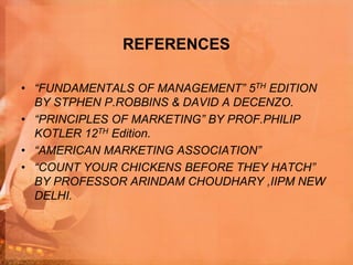 REFERENCES
• “FUNDAMENTALS OF MANAGEMENT” 5TH EDITION
BY STPHEN P.ROBBINS & DAVID A DECENZO.
• “PRINCIPLES OF MARKETING” BY PROF.PHILIP
KOTLER 12TH Edition.
• “AMERICAN MARKETING ASSOCIATION”
• “COUNT YOUR CHICKENS BEFORE THEY HATCH”
BY PROFESSOR ARINDAM CHOUDHARY ,IIPM NEW
DELHI.
 