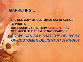MARKETING……
• THE DELIVERY OF CUSTOMER SATISFACTION
@ PROFIT.
• BUT RECENTLY THE TERM “DELIGHT” HAS
REPLACED THE TERM OF SATISFACTION.
• SO WE CAN SAY THAT THE DELIVERY
OF CUSTOMER DELIGHT AT A PROFIT.
 