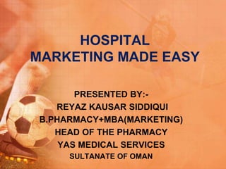 HOSPITAL
MARKETING MADE EASY
PRESENTED BY:-
REYAZ KAUSAR SIDDIQUI
B.PHARMACY+MBA(MARKETING)
HEAD OF THE PHARMACY
YAS MEDICAL SERVICES
SULTANATE OF OMAN
 